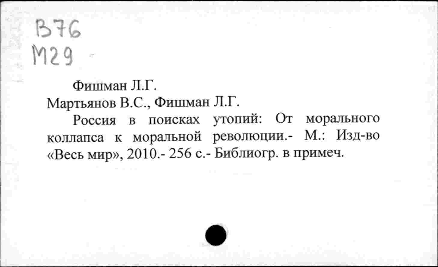 ﻿ЕЛ£
1*129
Фишман Л.Г.
Мартьянов В.С., Фишман Л.Г.
Россия в поисках утопий: От морального коллапса к моральной революции.- М.: Изд-во «Весь мир», 2010.- 256 с.- Библиогр. в примеч.